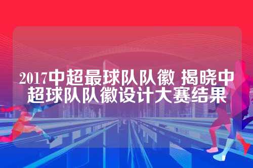 本文将揭晓2017中超球队队徽设计大赛的结果