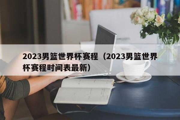 2023男篮世界杯赛程（2023男篮世界杯赛程时间表最新）