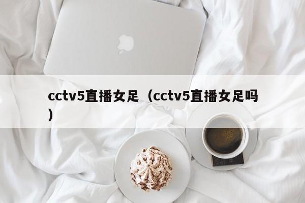 cctv5直播女足（cctv5直播女足吗）