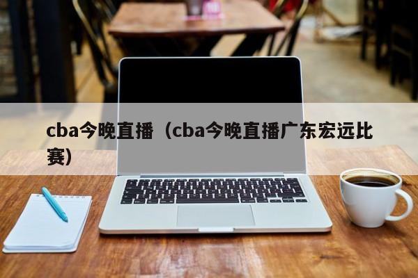 cba今晚直播（cba今晚直播广东宏远比赛）