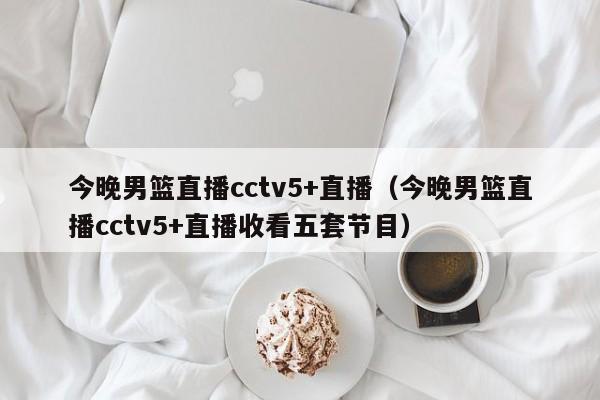 今晚男篮直播cctv5+直播（今晚男篮直播cctv5+直播收看五套节目）