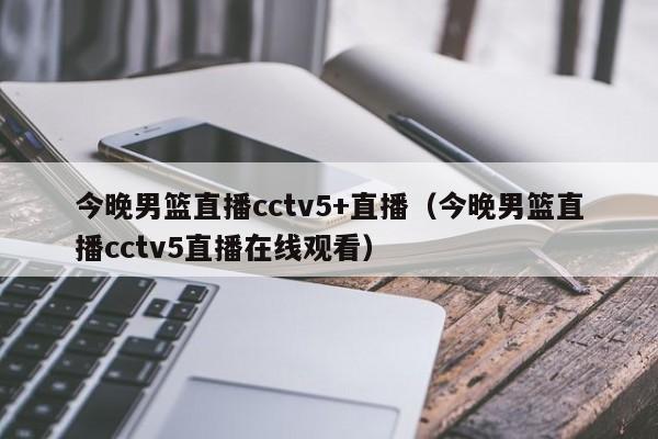 今晚男篮直播cctv5+直播（今晚男篮直播cctv5直播在线观看）