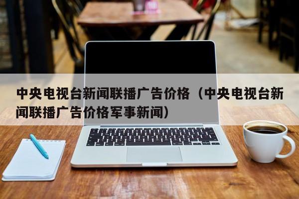 中央电视台新闻联播广告价格（中央电视台新闻联播广告价格军事新闻）