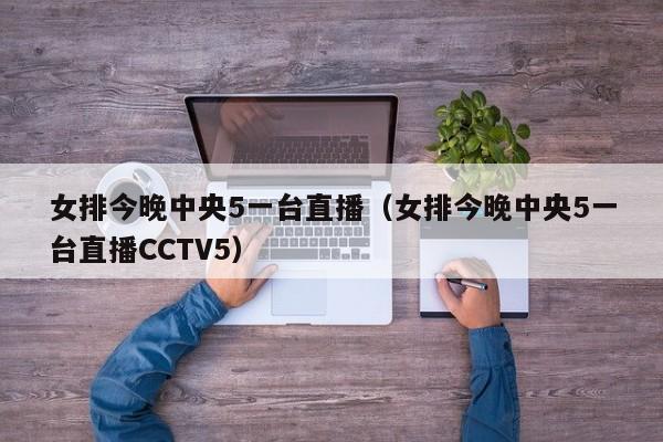 女排今晚中央5一台直播（女排今晚中央5一台直播CCTV5）