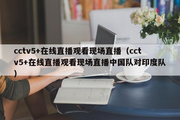 cctv5+在线直播观看现场直播（cctv5+在线直播观看现场直播中国队对印度队）