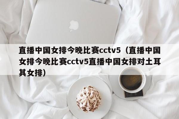 直播中国女排今晚比赛cctv5（直播中国女排今晚比赛cctv5直播中国女排对土耳其女排）