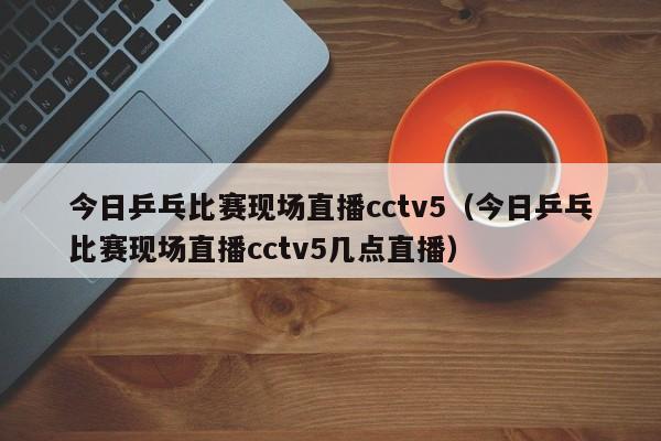 今日乒乓比赛现场直播cctv5（今日乒乓比赛现场直播cctv5几点直播）