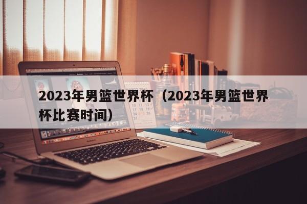 2023年男篮世界杯（2023年男篮世界杯比赛时间）