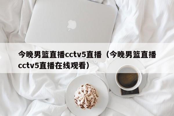 今晚男篮直播cctv5直播（今晚男篮直播cctv5直播在线观看）