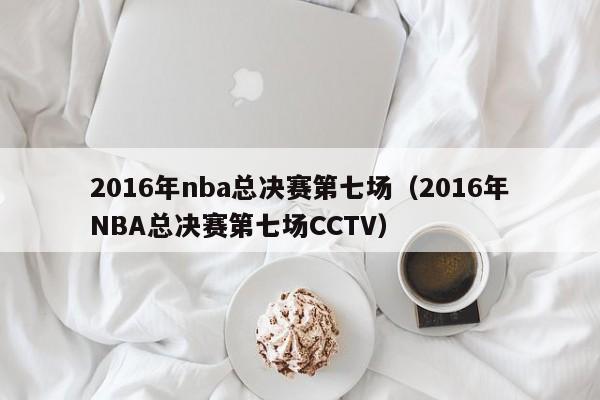 2016年nba总决赛第七场（2016年NBA总决赛第七场CCTV）