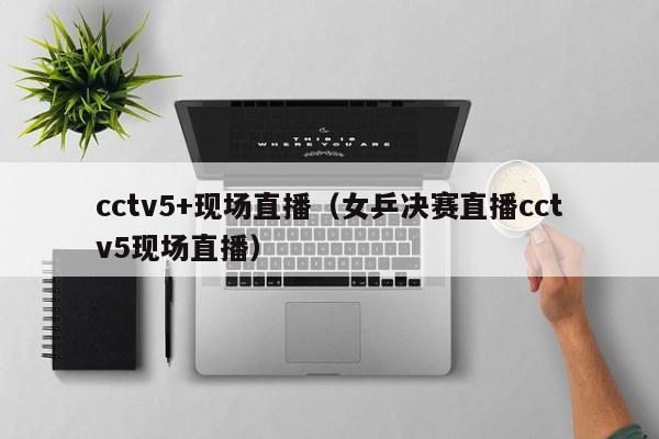 cctv5+现场直播（女乒决赛直播cctv5现场直播）