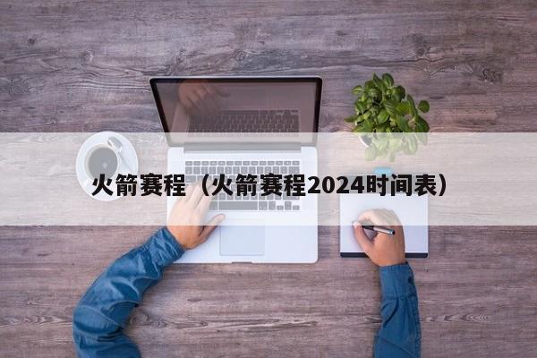 火箭赛程（火箭赛程2024时间表）