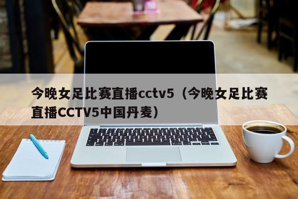 今晚女足比赛直播cctv5（今晚女足比赛直播CCTV5中国丹麦）