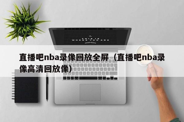 直播吧nba录像回放全屏（直播吧nba录像高清回放像）